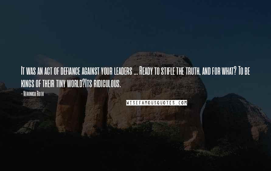 Veronica Roth Quotes: It was an act of defiance against your leaders ... Ready to stifle the truth, and for what? To be kings of their tiny world?Its ridiculous.