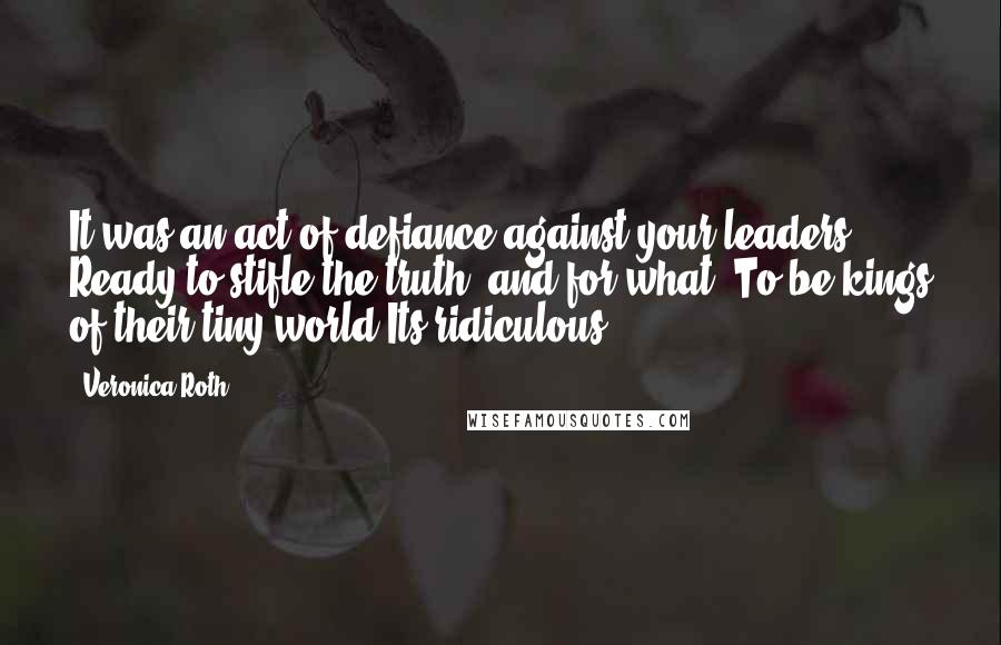 Veronica Roth Quotes: It was an act of defiance against your leaders ... Ready to stifle the truth, and for what? To be kings of their tiny world?Its ridiculous.