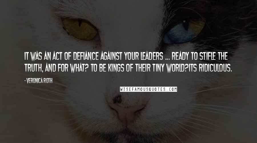 Veronica Roth Quotes: It was an act of defiance against your leaders ... Ready to stifle the truth, and for what? To be kings of their tiny world?Its ridiculous.