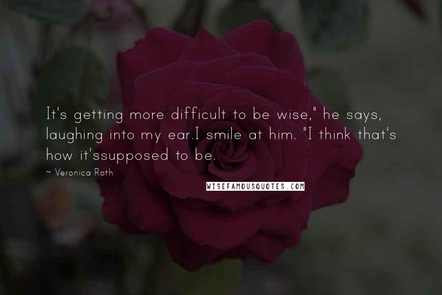 Veronica Roth Quotes: It's getting more difficult to be wise," he says, laughing into my ear.I smile at him. "I think that's how it'ssupposed to be.