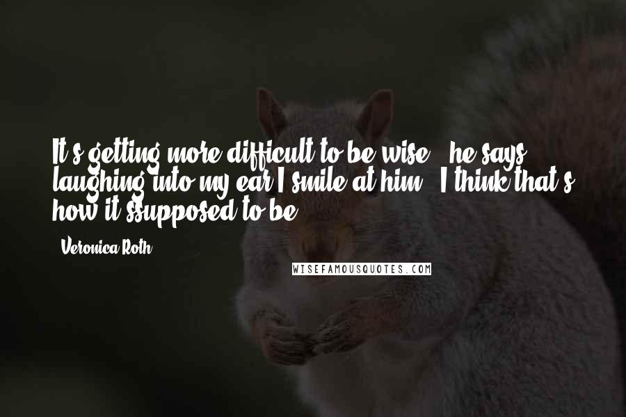 Veronica Roth Quotes: It's getting more difficult to be wise," he says, laughing into my ear.I smile at him. "I think that's how it'ssupposed to be.