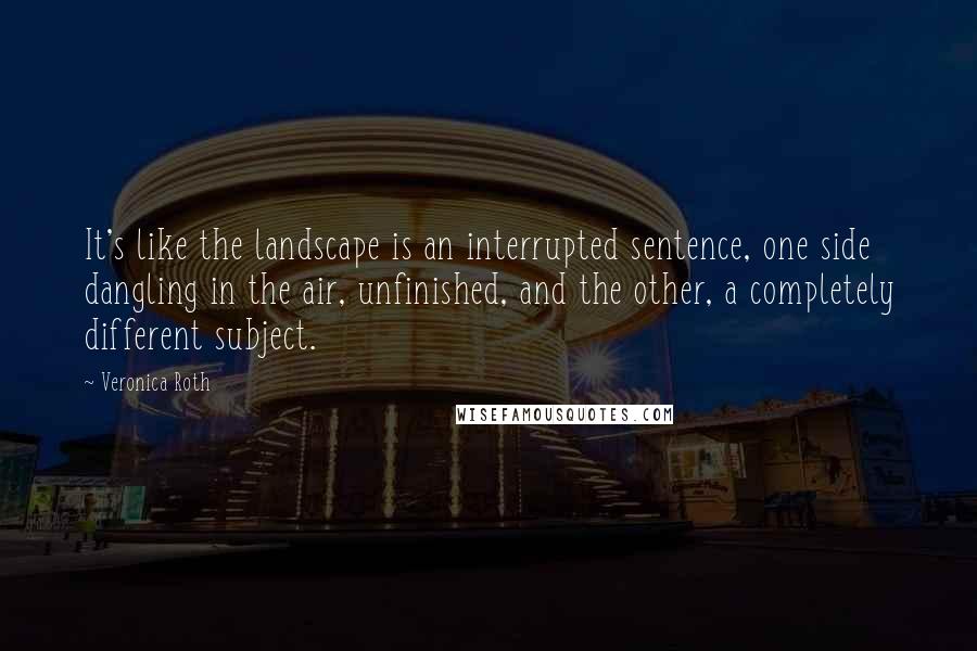 Veronica Roth Quotes: It's like the landscape is an interrupted sentence, one side dangling in the air, unfinished, and the other, a completely different subject.