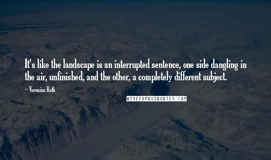 Veronica Roth Quotes: It's like the landscape is an interrupted sentence, one side dangling in the air, unfinished, and the other, a completely different subject.