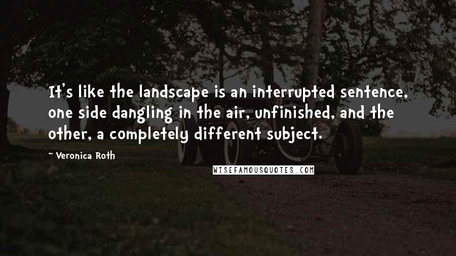 Veronica Roth Quotes: It's like the landscape is an interrupted sentence, one side dangling in the air, unfinished, and the other, a completely different subject.