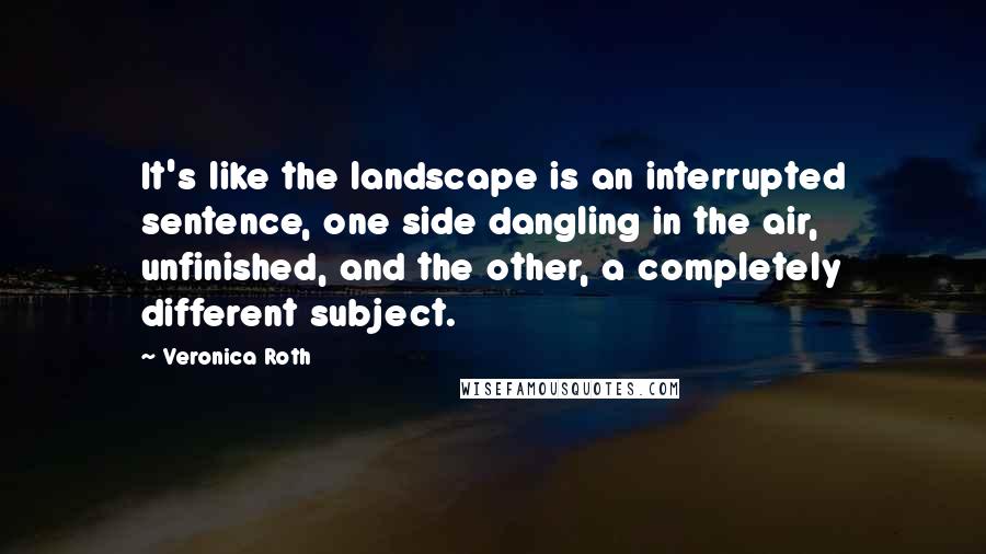 Veronica Roth Quotes: It's like the landscape is an interrupted sentence, one side dangling in the air, unfinished, and the other, a completely different subject.