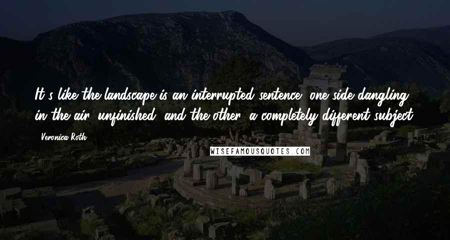 Veronica Roth Quotes: It's like the landscape is an interrupted sentence, one side dangling in the air, unfinished, and the other, a completely different subject.