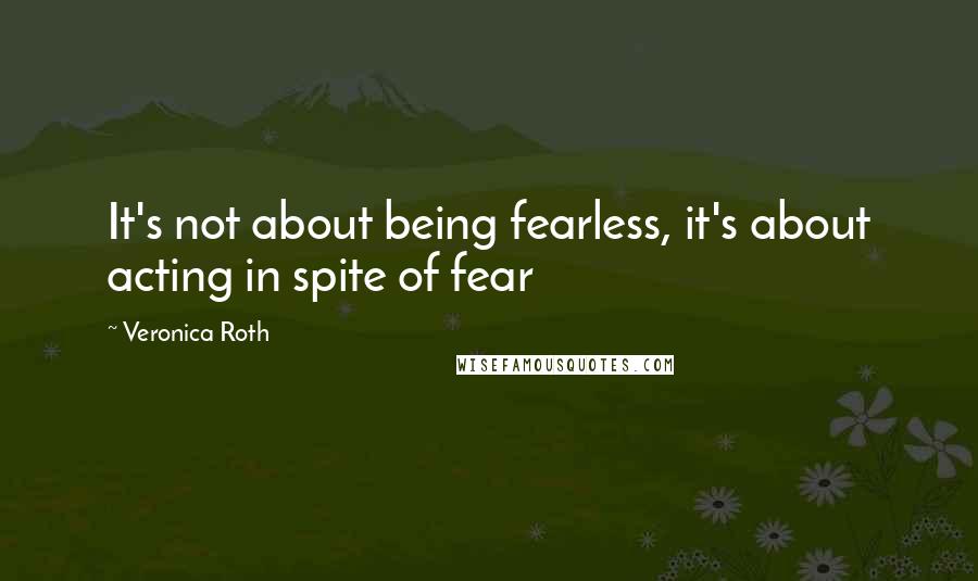 Veronica Roth Quotes: It's not about being fearless, it's about acting in spite of fear