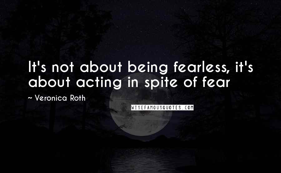 Veronica Roth Quotes: It's not about being fearless, it's about acting in spite of fear