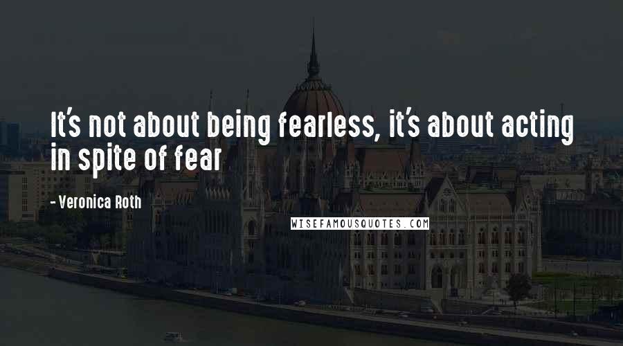 Veronica Roth Quotes: It's not about being fearless, it's about acting in spite of fear