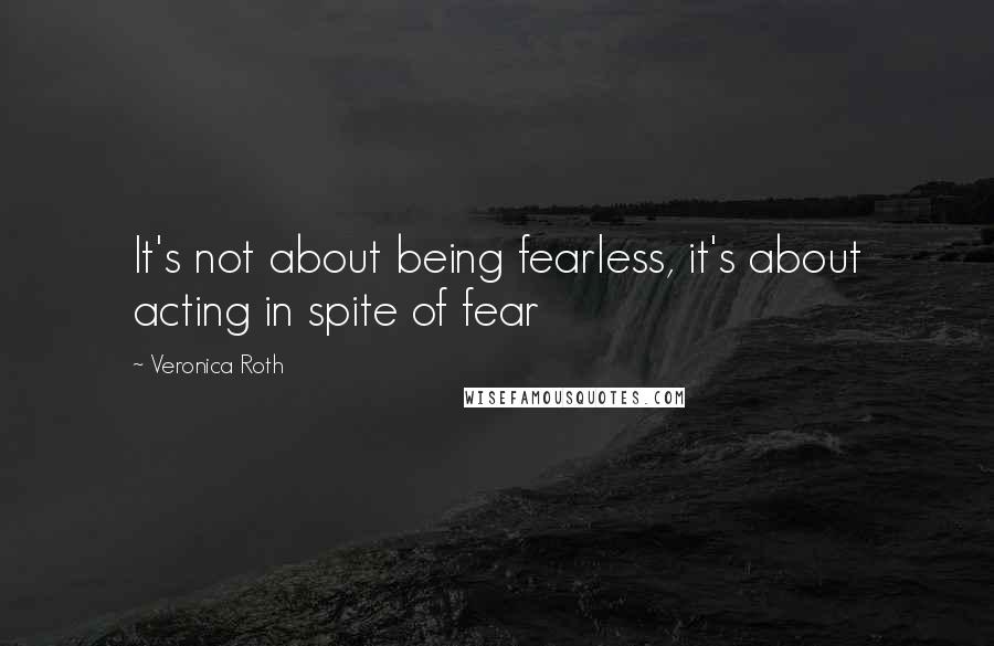 Veronica Roth Quotes: It's not about being fearless, it's about acting in spite of fear