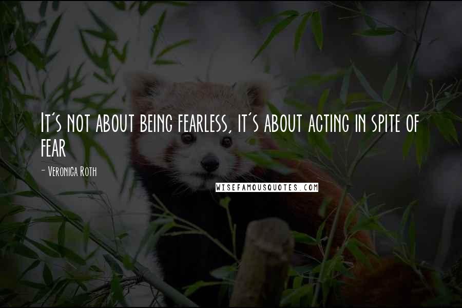 Veronica Roth Quotes: It's not about being fearless, it's about acting in spite of fear