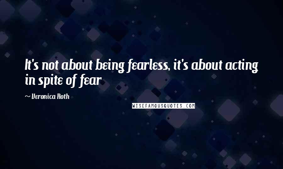 Veronica Roth Quotes: It's not about being fearless, it's about acting in spite of fear