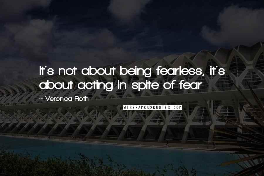 Veronica Roth Quotes: It's not about being fearless, it's about acting in spite of fear