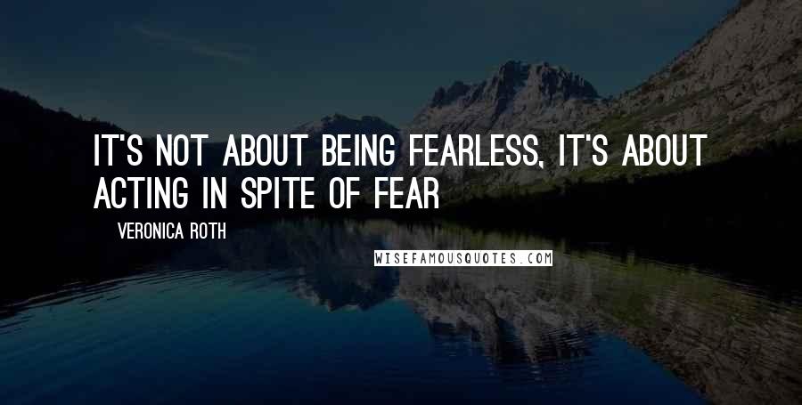 Veronica Roth Quotes: It's not about being fearless, it's about acting in spite of fear