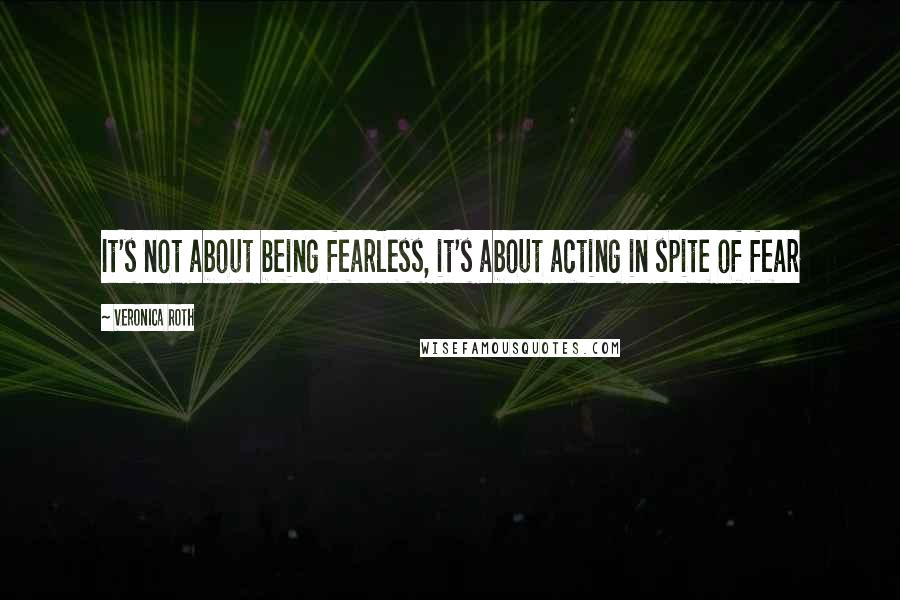 Veronica Roth Quotes: It's not about being fearless, it's about acting in spite of fear