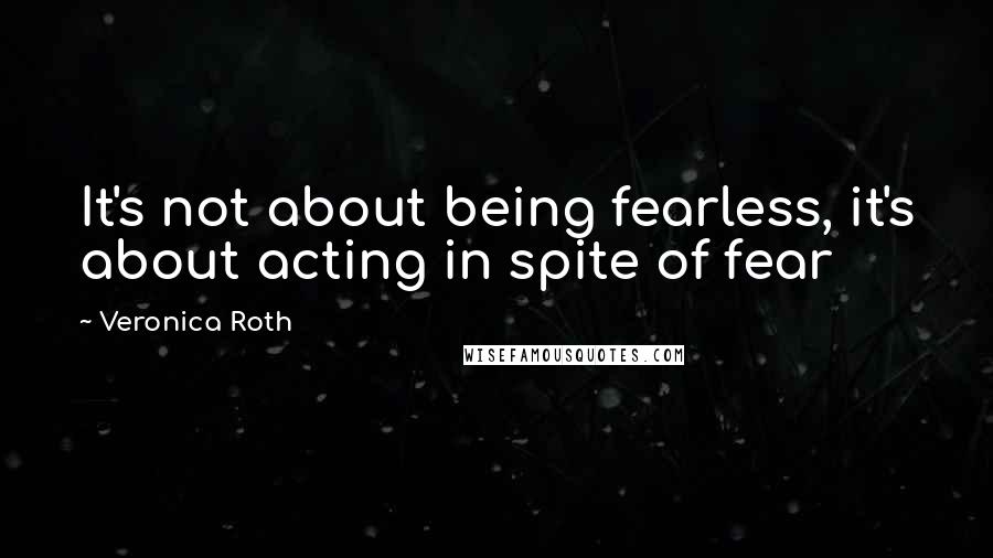 Veronica Roth Quotes: It's not about being fearless, it's about acting in spite of fear