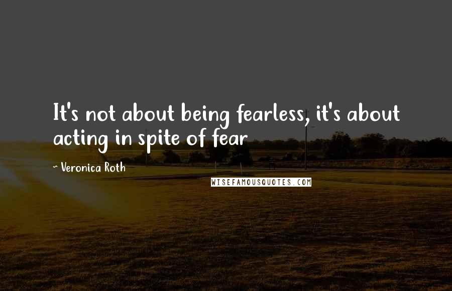 Veronica Roth Quotes: It's not about being fearless, it's about acting in spite of fear