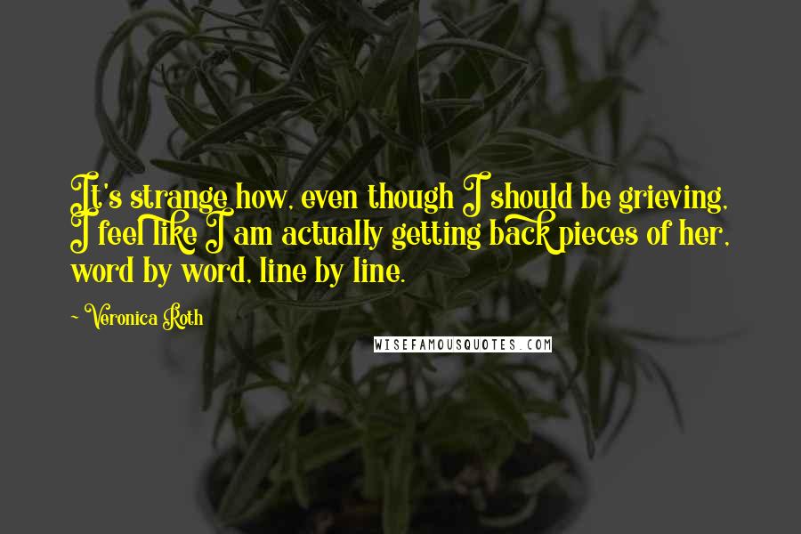 Veronica Roth Quotes: It's strange how, even though I should be grieving, I feel like I am actually getting back pieces of her, word by word, line by line.