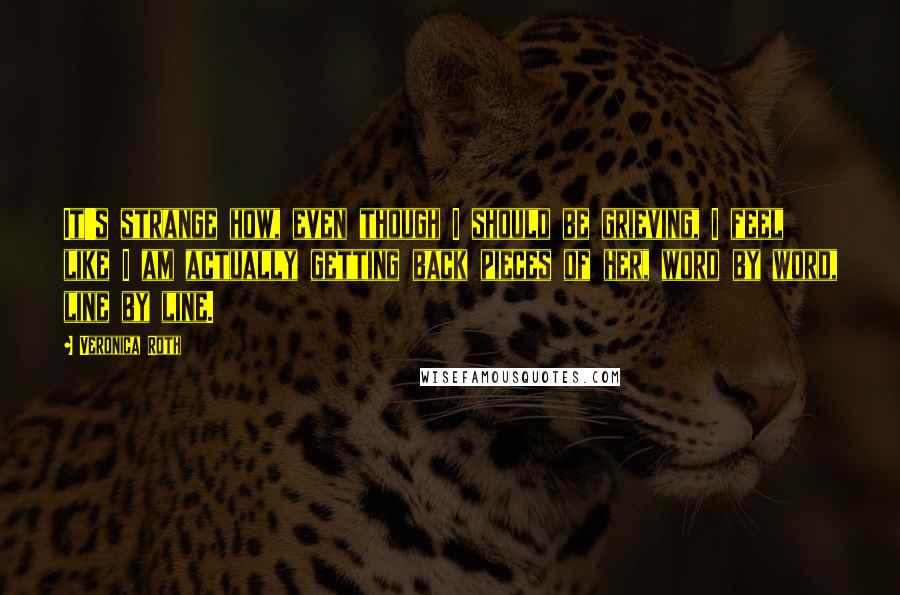 Veronica Roth Quotes: It's strange how, even though I should be grieving, I feel like I am actually getting back pieces of her, word by word, line by line.