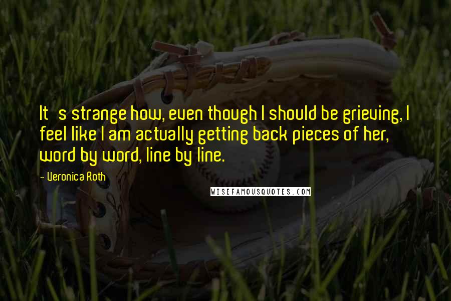 Veronica Roth Quotes: It's strange how, even though I should be grieving, I feel like I am actually getting back pieces of her, word by word, line by line.