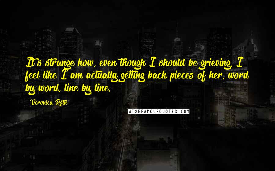 Veronica Roth Quotes: It's strange how, even though I should be grieving, I feel like I am actually getting back pieces of her, word by word, line by line.