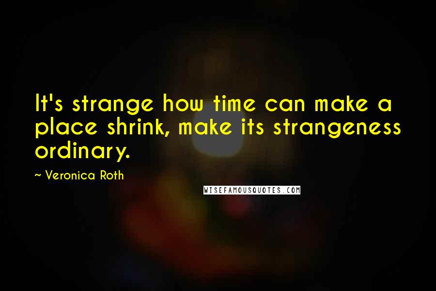 Veronica Roth Quotes: It's strange how time can make a place shrink, make its strangeness ordinary.