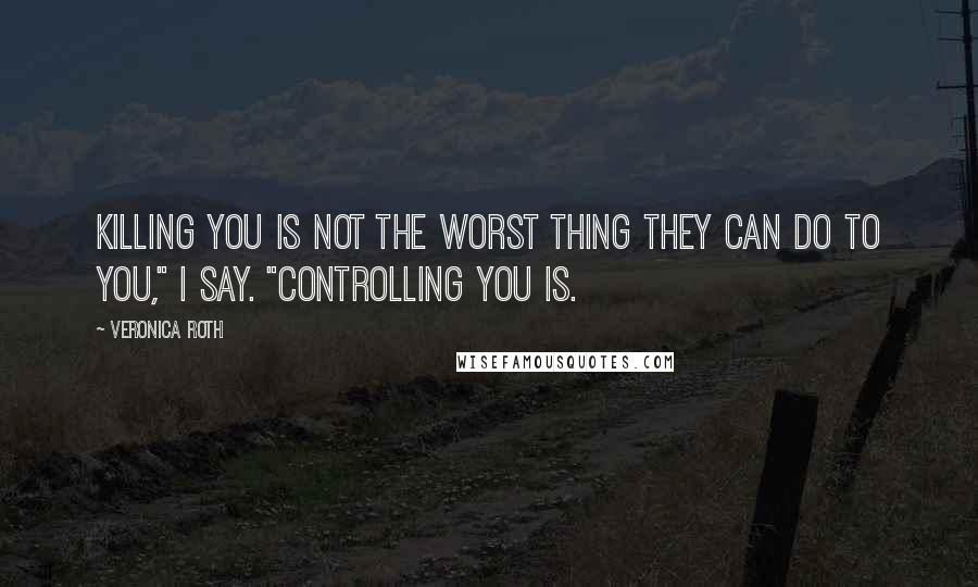 Veronica Roth Quotes: Killing you is not the worst thing they can do to you," I say. "Controlling you is.