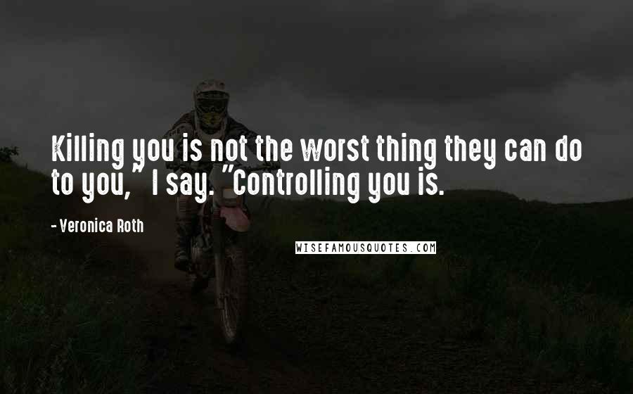 Veronica Roth Quotes: Killing you is not the worst thing they can do to you," I say. "Controlling you is.