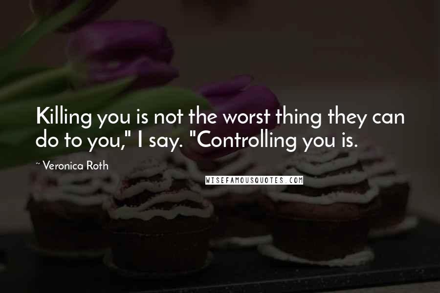 Veronica Roth Quotes: Killing you is not the worst thing they can do to you," I say. "Controlling you is.