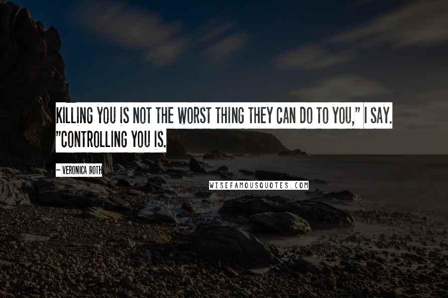 Veronica Roth Quotes: Killing you is not the worst thing they can do to you," I say. "Controlling you is.