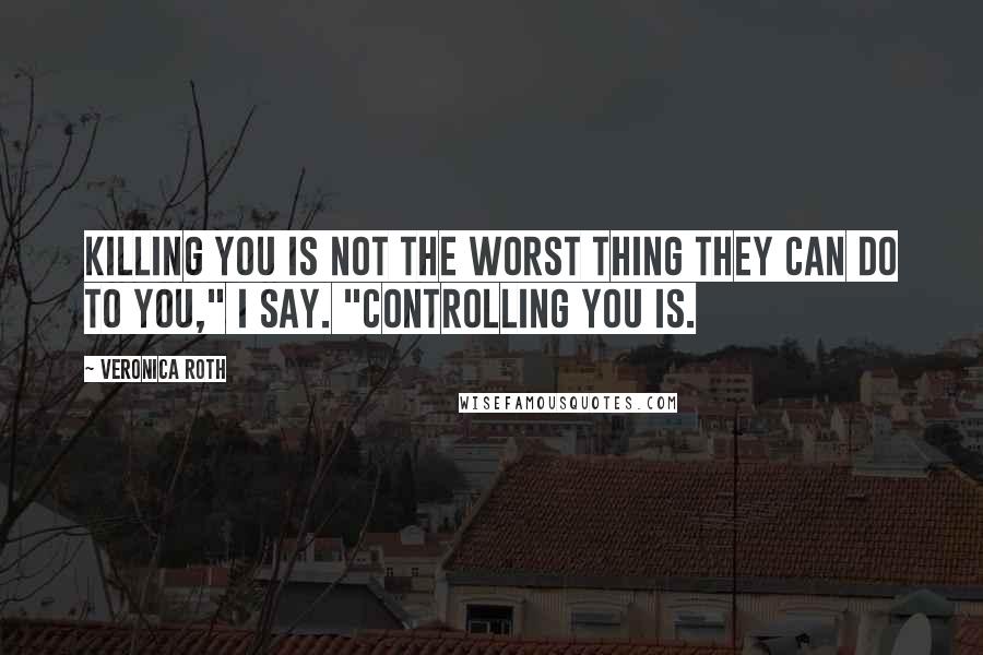 Veronica Roth Quotes: Killing you is not the worst thing they can do to you," I say. "Controlling you is.