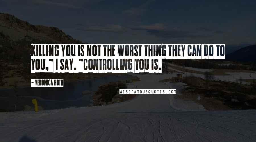 Veronica Roth Quotes: Killing you is not the worst thing they can do to you," I say. "Controlling you is.