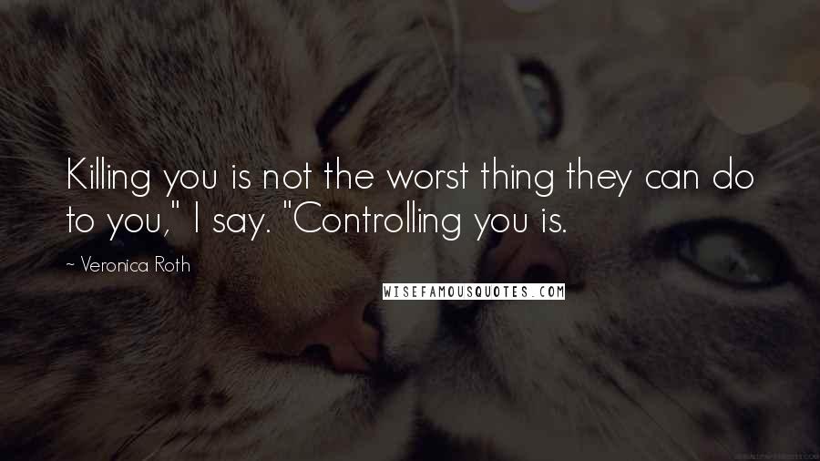 Veronica Roth Quotes: Killing you is not the worst thing they can do to you," I say. "Controlling you is.