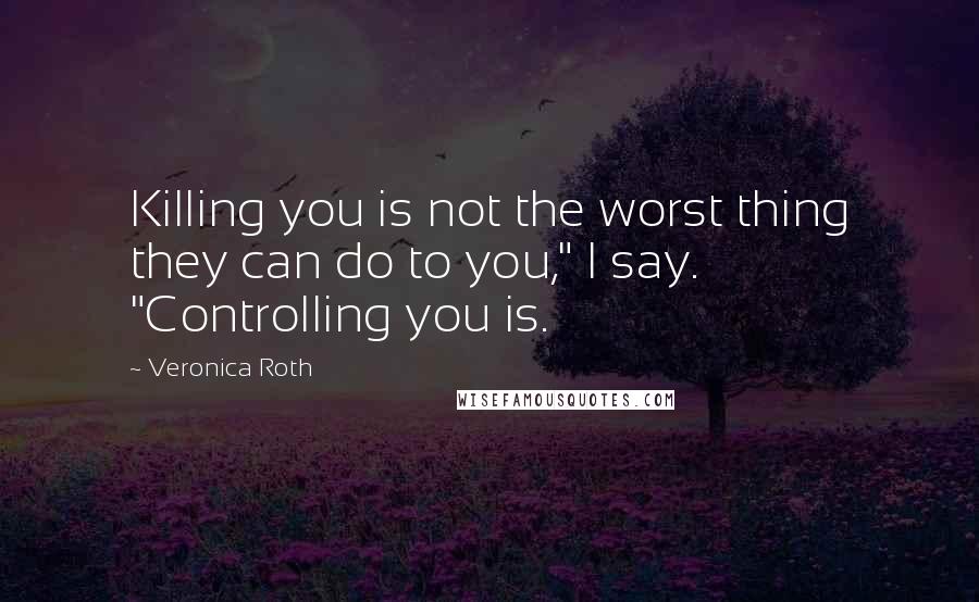 Veronica Roth Quotes: Killing you is not the worst thing they can do to you," I say. "Controlling you is.