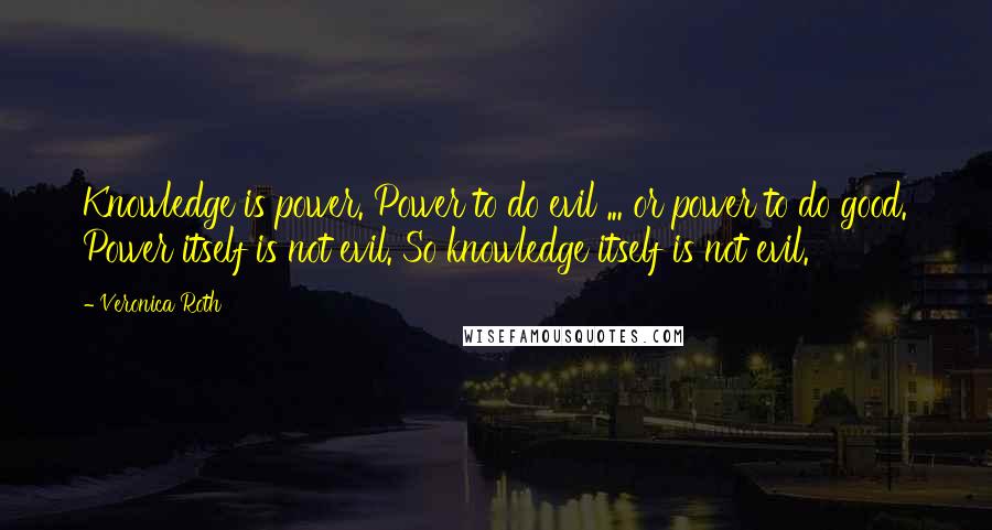 Veronica Roth Quotes: Knowledge is power. Power to do evil ... or power to do good. Power itself is not evil. So knowledge itself is not evil.