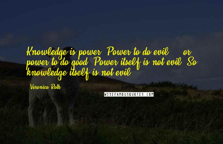 Veronica Roth Quotes: Knowledge is power. Power to do evil ... or power to do good. Power itself is not evil. So knowledge itself is not evil.