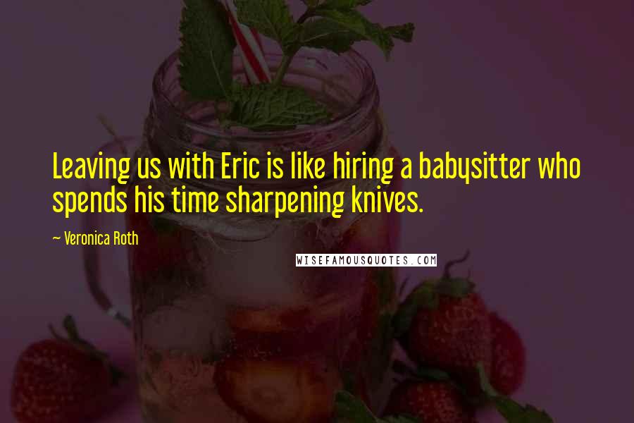 Veronica Roth Quotes: Leaving us with Eric is like hiring a babysitter who spends his time sharpening knives.