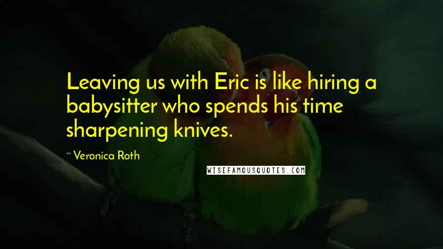 Veronica Roth Quotes: Leaving us with Eric is like hiring a babysitter who spends his time sharpening knives.