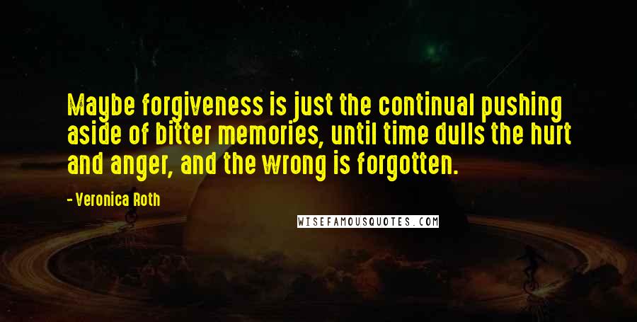 Veronica Roth Quotes: Maybe forgiveness is just the continual pushing aside of bitter memories, until time dulls the hurt and anger, and the wrong is forgotten.