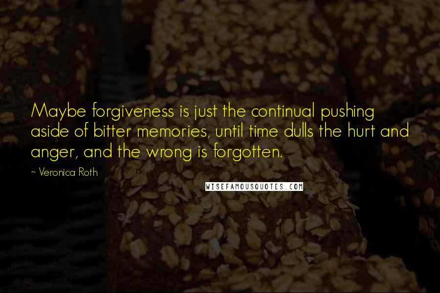 Veronica Roth Quotes: Maybe forgiveness is just the continual pushing aside of bitter memories, until time dulls the hurt and anger, and the wrong is forgotten.