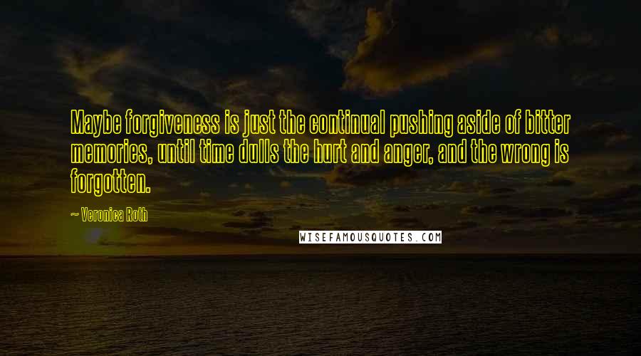 Veronica Roth Quotes: Maybe forgiveness is just the continual pushing aside of bitter memories, until time dulls the hurt and anger, and the wrong is forgotten.