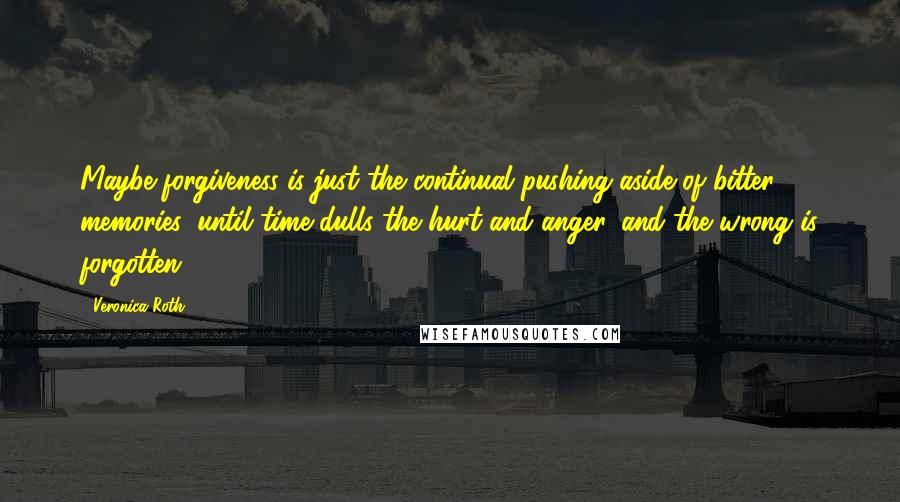 Veronica Roth Quotes: Maybe forgiveness is just the continual pushing aside of bitter memories, until time dulls the hurt and anger, and the wrong is forgotten.