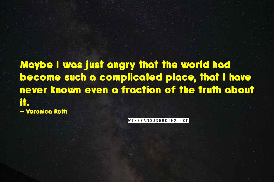 Veronica Roth Quotes: Maybe I was just angry that the world had become such a complicated place, that I have never known even a fraction of the truth about it.