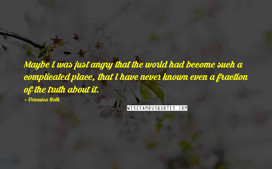 Veronica Roth Quotes: Maybe I was just angry that the world had become such a complicated place, that I have never known even a fraction of the truth about it.