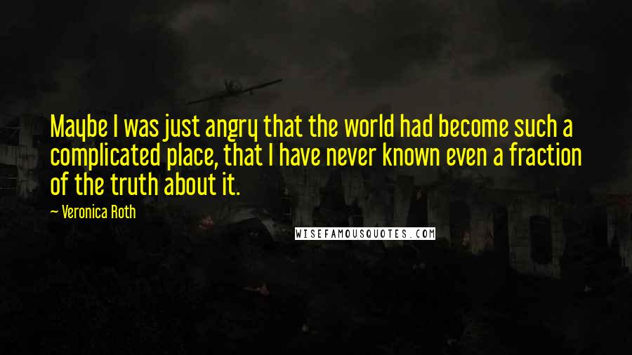 Veronica Roth Quotes: Maybe I was just angry that the world had become such a complicated place, that I have never known even a fraction of the truth about it.
