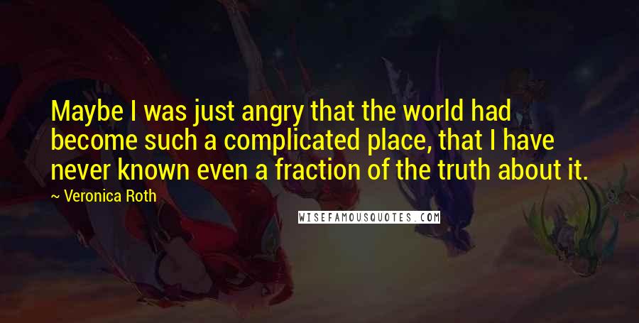 Veronica Roth Quotes: Maybe I was just angry that the world had become such a complicated place, that I have never known even a fraction of the truth about it.