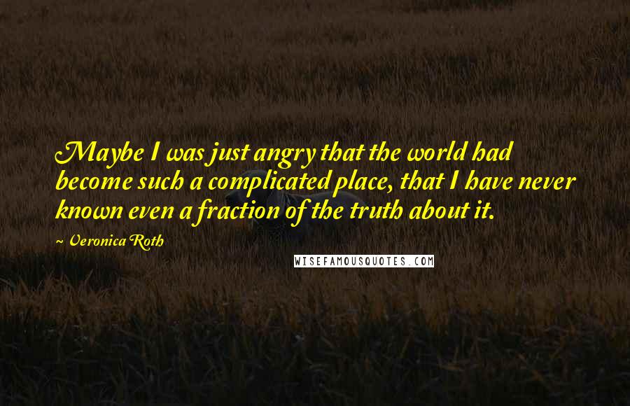 Veronica Roth Quotes: Maybe I was just angry that the world had become such a complicated place, that I have never known even a fraction of the truth about it.