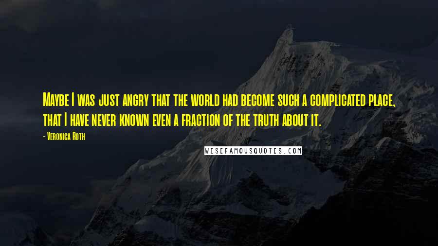 Veronica Roth Quotes: Maybe I was just angry that the world had become such a complicated place, that I have never known even a fraction of the truth about it.