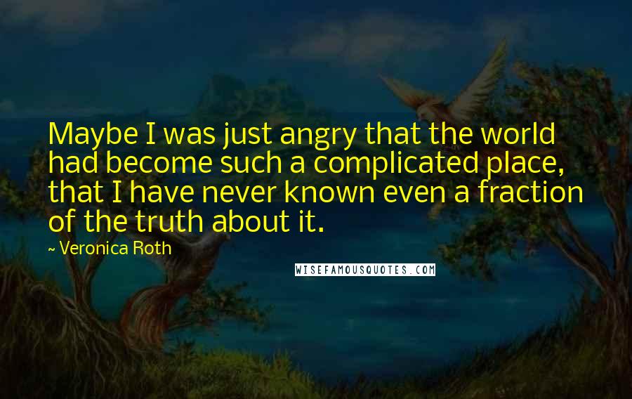 Veronica Roth Quotes: Maybe I was just angry that the world had become such a complicated place, that I have never known even a fraction of the truth about it.