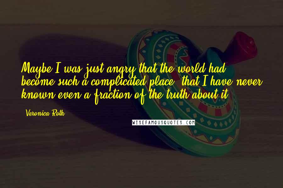 Veronica Roth Quotes: Maybe I was just angry that the world had become such a complicated place, that I have never known even a fraction of the truth about it.